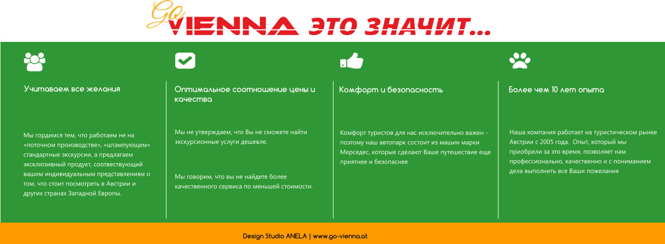 Учитаваем все желания Оптимальное соотношение цены и качества Более чем 10 лет опыта Комфорт и безопасность   ЭТО ЗНАЧИТ… Мы гордимся тем, что работаем не на «поточном производстве», «штампующем» стандартные экскурсии, а предлагаем эксклюзивный продукт, соотвествующий вашим индивидуальным представлениям о том, что стоит посмотреть в Австрии и других странах Западной Европы.  Мы не утверждаем, что Вы не сможете найти экскурсионные услуги дешевле.   Мы говорим, что вы не найдете более качественного сервиса по меньшей стоимости.  Комфорт туристов для нас исключительно важен - поэтому наш автопарк состоит из машин марки Мерседес, которые сделают Ваше путешествие еще приятнее и безопаснее  Наша компания работает на туристическом рынке Австрии с 2005 года.  Опыт, который мы приобрели за это время, позволяет нам профессионально, качественно и с пониманием дела выполнить все Ваши пожелания Design Studio ANELA | www.go-vienna.at